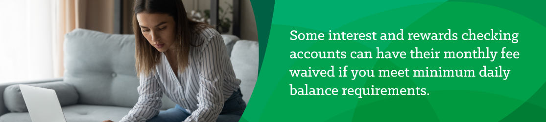 Some interest and rewards checking accounts can have their monthly fee waived if you meet minimum daily balance requirements. 