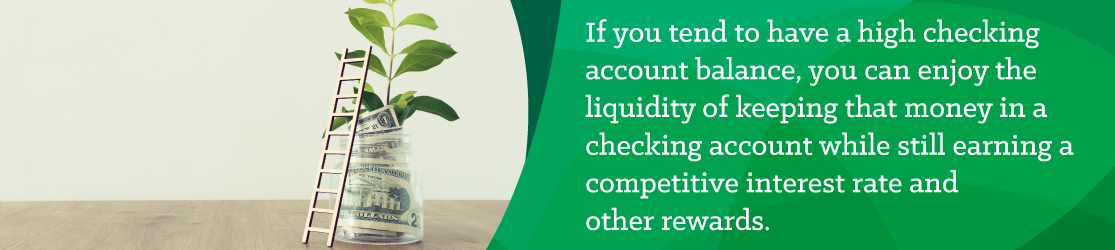 If you tend to have a high checking account balance, you can enjoy the liquidity of keeping that money in a checking account while still earning a competitive interest rate and other rewards. 