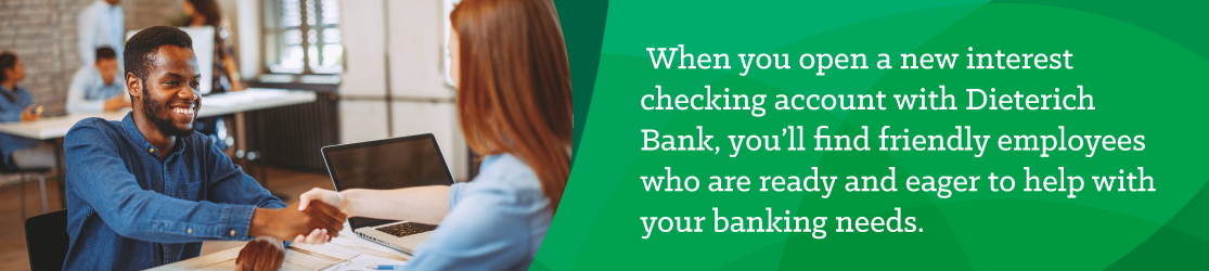 When you open a new interest checking account with Dieterich Bank, you'll find friendly employees who are ready and eager to help with your banking needs. 