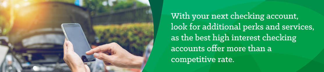 With your next checking account, look for additional perks and services, as the best high-interest checking accounts offer more than a competitive rate. 